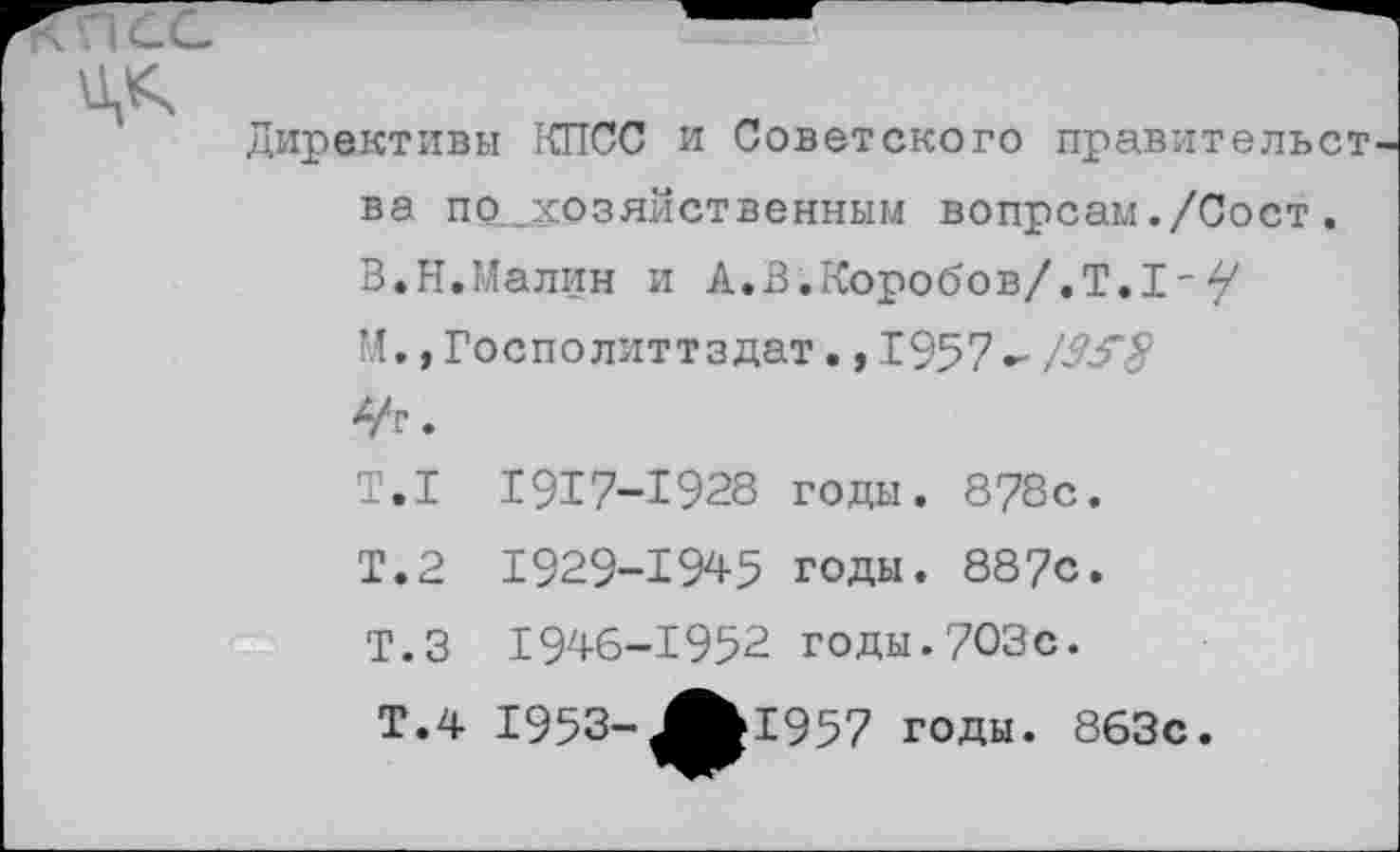 ﻿КИСС
Директивы КПСС и Советского правительст ва по „хозяйственным вопрсам./Сост. В.Н.Малин и А.В.Коробов/.Т.I-У
М,, Госполиттздат., 1957- /35"§
•
Т.1 1917-1928 годы. 878с.
Т.2 1929-1945 годы. 887с.
Т.З 1946-1952 годы.703с.
Т.4 1953-^^1957 годы. 863с.